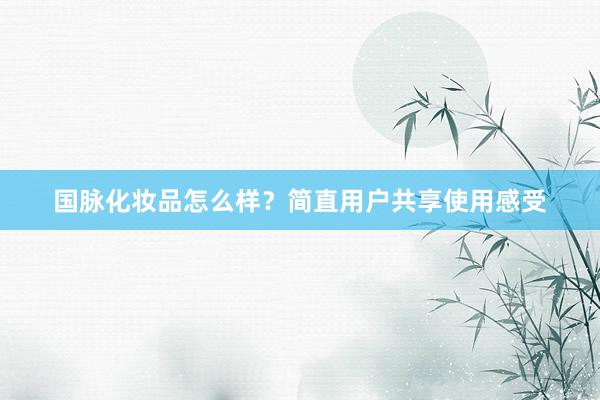 国脉化妆品怎么样？简直用户共享使用感受
